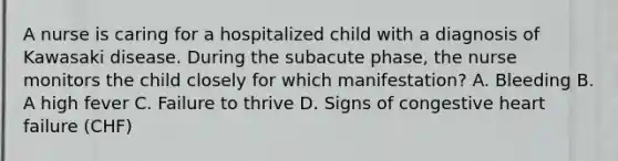 A nurse is caring for a hospitalized child with a diagnosis of Kawasaki disease. During the subacute phase, the nurse monitors the child closely for which manifestation? A. Bleeding B. A high fever C. Failure to thrive D. Signs of congestive heart failure (CHF)