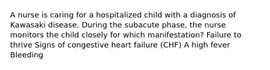 A nurse is caring for a hospitalized child with a diagnosis of Kawasaki disease. During the subacute phase, the nurse monitors the child closely for which manifestation? Failure to thrive Signs of congestive heart failure (CHF) A high fever Bleeding