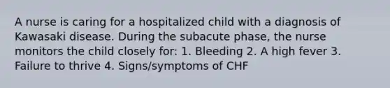 A nurse is caring for a hospitalized child with a diagnosis of Kawasaki disease. During the subacute phase, the nurse monitors the child closely for: 1. Bleeding 2. A high fever 3. Failure to thrive 4. Signs/symptoms of CHF