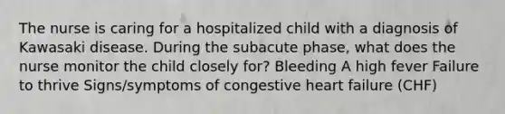 The nurse is caring for a hospitalized child with a diagnosis of Kawasaki disease. During the subacute phase, what does the nurse monitor the child closely for? Bleeding A high fever Failure to thrive Signs/symptoms of congestive heart failure (CHF)