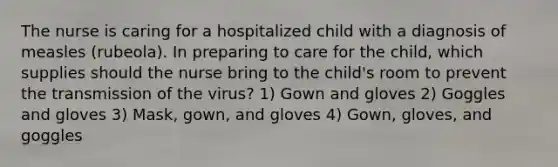 The nurse is caring for a hospitalized child with a diagnosis of measles (rubeola). In preparing to care for the child, which supplies should the nurse bring to the child's room to prevent the transmission of the virus? 1) Gown and gloves 2) Goggles and gloves 3) Mask, gown, and gloves 4) Gown, gloves, and goggles