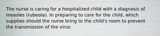 The nurse is caring for a hospitalized child with a diagnosis of measles (rubeola). In preparing to care for the child, which supplies should the nurse bring to the child's room to prevent the transmission of the virus