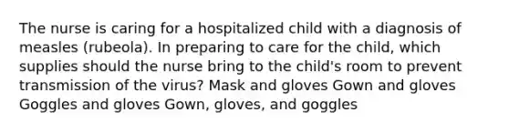 The nurse is caring for a hospitalized child with a diagnosis of measles (rubeola). In preparing to care for the child, which supplies should the nurse bring to the child's room to prevent transmission of the virus? Mask and gloves Gown and gloves Goggles and gloves Gown, gloves, and goggles