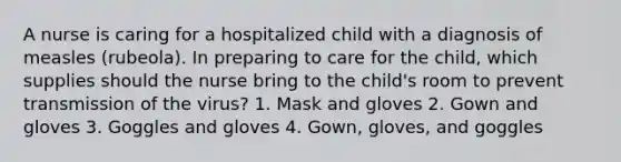 A nurse is caring for a hospitalized child with a diagnosis of measles (rubeola). In preparing to care for the child, which supplies should the nurse bring to the child's room to prevent transmission of the virus? 1. Mask and gloves 2. Gown and gloves 3. Goggles and gloves 4. Gown, gloves, and goggles