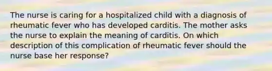 The nurse is caring for a hospitalized child with a diagnosis of rheumatic fever who has developed carditis. The mother asks the nurse to explain the meaning of carditis. On which description of this complication of rheumatic fever should the nurse base her response?