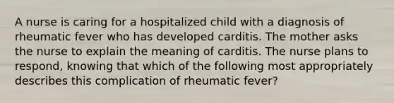 A nurse is caring for a hospitalized child with a diagnosis of rheumatic fever who has developed carditis. The mother asks the nurse to explain the meaning of carditis. The nurse plans to respond, knowing that which of the following most appropriately describes this complication of rheumatic fever?