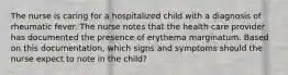 The nurse is caring for a hospitalized child with a diagnosis of rheumatic fever. The nurse notes that the health care provider has documented the presence of erythema marginatum. Based on this documentation, which signs and symptoms should the nurse expect to note in the child?