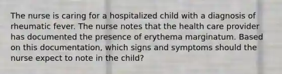 The nurse is caring for a hospitalized child with a diagnosis of rheumatic fever. The nurse notes that the health care provider has documented the presence of erythema marginatum. Based on this documentation, which signs and symptoms should the nurse expect to note in the child?