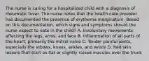 The nurse is caring for a hospitalized child with a diagnosis of rheumatic fever. The nurse notes that the health care provider has documented the presence of erythema marginatum. Based on this documentation, which signs and symptoms should the nurse expect to note in the child? A. Involuntary movements affecting the legs, arms, and face B. Inflammation of all parts of the heart, primarily the mitral valve C. Tender painful joints, especially the elbows, knees, ankles, and wrists D. Red skin lesions that start as flat or slightly raised macules over the trunk