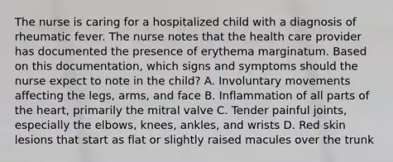 The nurse is caring for a hospitalized child with a diagnosis of rheumatic fever. The nurse notes that the health care provider has documented the presence of erythema marginatum. Based on this documentation, which signs and symptoms should the nurse expect to note in the child? A. Involuntary movements affecting the legs, arms, and face B. Inflammation of all parts of the heart, primarily the mitral valve C. Tender painful joints, especially the elbows, knees, ankles, and wrists D. Red skin lesions that start as flat or slightly raised macules over the trunk