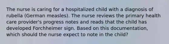 The nurse is caring for a hospitalized child with a diagnosis of rubella (German measles). The nurse reviews the primary health care provider's progress notes and reads that the child has developed Forchheimer sign. Based on this documentation, which should the nurse expect to note in the child?