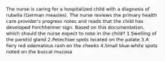 The nurse is caring for a hospitalized child with a diagnosis of rubella (German measles). The nurse reviews the primary health care provider's progress notes and reads that the child has developed Forchheimer sign. Based on this documentation, which should the nurse expect to note in the child? 1.Swelling of the parotid gland 2.Petechiae spots located on the palate 3.A fiery red edematous rash on the cheeks 4.Small blue-white spots noted on the buccal mucosa