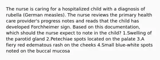 The nurse is caring for a hospitalized child with a diagnosis of rubella (German measles). The nurse reviews the primary health care provider's progress notes and reads that the child has developed Forchheimer sign. Based on this documentation, which should the nurse expect to note in the child? 1.Swelling of the parotid gland 2.Petechiae spots located on the palate 3.A fiery red edematous rash on the cheeks 4.Small blue-white spots noted on the buccal mucosa