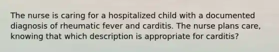 The nurse is caring for a hospitalized child with a documented diagnosis of rheumatic fever and carditis. The nurse plans care, knowing that which description is appropriate for carditis?