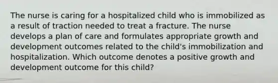 The nurse is caring for a hospitalized child who is immobilized as a result of traction needed to treat a fracture. The nurse develops a plan of care and formulates appropriate growth and development outcomes related to the child's immobilization and hospitalization. Which outcome denotes a positive growth and development outcome for this child?