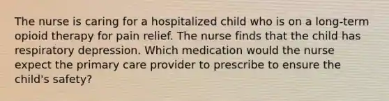 The nurse is caring for a hospitalized child who is on a long-term opioid therapy for pain relief. The nurse finds that the child has respiratory depression. Which medication would the nurse expect the primary care provider to prescribe to ensure the child's safety?