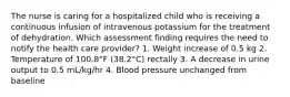 The nurse is caring for a hospitalized child who is receiving a continuous infusion of intravenous potassium for the treatment of dehydration. Which assessment finding requires the need to notify the health care provider? 1. Weight increase of 0.5 kg 2. Temperature of 100.8°F (38.2°C) rectally 3. A decrease in urine output to 0.5 mL/kg/hr 4. Blood pressure unchanged from baseline