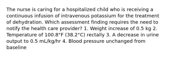 The nurse is caring for a hospitalized child who is receiving a continuous infusion of intravenous potassium for the treatment of dehydration. Which assessment finding requires the need to notify the health care provider? 1. Weight increase of 0.5 kg 2. Temperature of 100.8°F (38.2°C) rectally 3. A decrease in urine output to 0.5 mL/kg/hr 4. Blood pressure unchanged from baseline