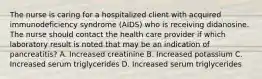 The nurse is caring for a hospitalized client with acquired immunodeficiency syndrome (AIDS) who is receiving didanosine. The nurse should contact the health care provider if which laboratory result is noted that may be an indication of pancreatitis? A. Increased creatinine B. Increased potassium C. Increased serum triglycerides D. Increased serum triglycerides