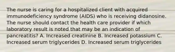 The nurse is caring for a hospitalized client with acquired immunodeficiency syndrome (AIDS) who is receiving didanosine. The nurse should contact the health care provider if which laboratory result is noted that may be an indication of pancreatitis? A. Increased creatinine B. Increased potassium C. Increased serum triglycerides D. Increased serum triglycerides