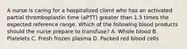 A nurse is caring for a hospitalized client who has an activated partial thromboplastin time (aPTT) greater than 1.5 times the expected reference range. Which of the following blood products should the nurse prepare to transfuse? A. Whole blood B. Platelets C. Fresh frozen plasma D. Packed red blood cells