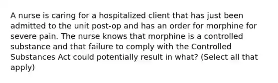 A nurse is caring for a hospitalized client that has just been admitted to the unit post-op and has an order for morphine for severe pain. The nurse knows that morphine is a controlled substance and that failure to comply with the Controlled Substances Act could potentially result in what? (Select all that apply)