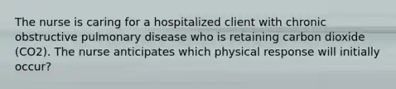 The nurse is caring for a hospitalized client with chronic obstructive pulmonary disease who is retaining carbon dioxide (CO2). The nurse anticipates which physical response will initially occur?