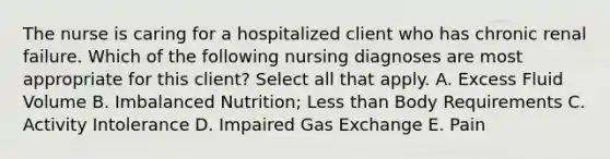 The nurse is caring for a hospitalized client who has chronic renal failure. Which of the following nursing diagnoses are most appropriate for this client? Select all that apply. A. Excess Fluid Volume B. Imbalanced Nutrition; Less than Body Requirements C. Activity Intolerance D. Impaired Gas Exchange E. Pain