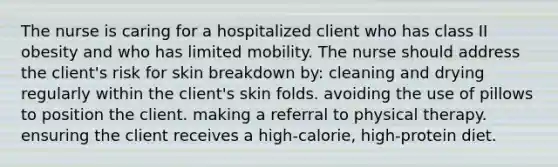 The nurse is caring for a hospitalized client who has class II obesity and who has limited mobility. The nurse should address the client's risk for skin breakdown by: cleaning and drying regularly within the client's skin folds. avoiding the use of pillows to position the client. making a referral to physical therapy. ensuring the client receives a high-calorie, high-protein diet.