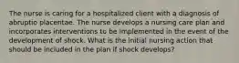 The nurse is caring for a hospitalized client with a diagnosis of abruptio placentae. The nurse develops a nursing care plan and incorporates interventions to be implemented in the event of the development of shock. What is the initial nursing action that should be included in the plan if shock develops?