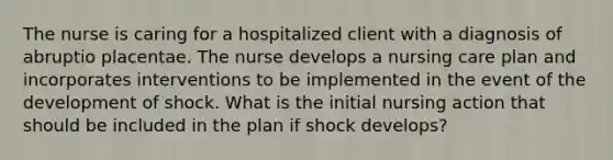 The nurse is caring for a hospitalized client with a diagnosis of abruptio placentae. The nurse develops a nursing care plan and incorporates interventions to be implemented in the event of the development of shock. What is the initial nursing action that should be included in the plan if shock develops?