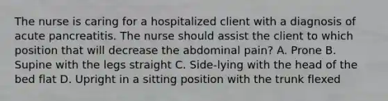 The nurse is caring for a hospitalized client with a diagnosis of acute pancreatitis. The nurse should assist the client to which position that will decrease the abdominal pain? A. Prone B. Supine with the legs straight C. Side-lying with the head of the bed flat D. Upright in a sitting position with the trunk flexed