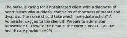 The nurse is caring for a hospitalized client with a diagnosis of heart failure who suddenly complains of shortness of breath and dyspnea. The nurse should take which immediate action? A. Administer oxygen to the client B. Prepare to administer furosemide C. Elevate the head of the client's bed D. Call the health care provider (HCP)