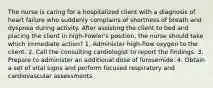 The nurse is caring for a hospitalized client with a diagnosis of heart failure who suddenly complains of shortness of breath and dyspnea during activity. After assisting the client to bed and placing the client in high-Fowler's position, the nurse should take which immediate action? 1. Administer high-flow oxygen to the client. 2. Call the consulting cardiologist to report the findings. 3. Prepare to administer an additional dose of furosemide. 4. Obtain a set of vital signs and perform focused respiratory and cardiovascular assessments.