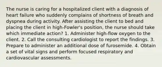 The nurse is caring for a hospitalized client with a diagnosis of heart failure who suddenly complains of shortness of breath and dyspnea during activity. After assisting the client to bed and placing the client in high-Fowler's position, the nurse should take which immediate action? 1. Administer high-flow oxygen to the client. 2. Call the consulting cardiologist to report the findings. 3. Prepare to administer an additional dose of furosemide. 4. Obtain a set of vital signs and perform focused respiratory and cardiovascular assessments.