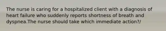 The nurse is caring for a hospitalized client with a diagnosis of heart failure who suddenly reports shortness of breath and dyspnea.The nurse should take which immediate action?/