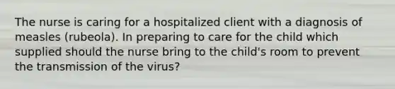 The nurse is caring for a hospitalized client with a diagnosis of measles (rubeola). In preparing to care for the child which supplied should the nurse bring to the child's room to prevent the transmission of the virus?