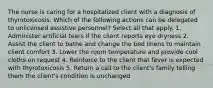 The nurse is caring for a hospitalized client with a diagnosis of thyrotoxicosis. Which of the following actions can be delegated to unlicensed assistive personnel? Select all that apply. 1. Administer artificial tears if the client reports eye dryness 2. Assist the client to bathe and change the bed linens to maintain client comfort 3. Lower the room temperature and provide cool cloths on request 4. Reinforce to the client that fever is expected with thyrotoxicosis 5. Return a call to the client's family telling them the client's condition is unchanged