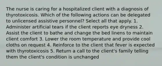 The nurse is caring for a hospitalized client with a diagnosis of thyrotoxicosis. Which of the following actions can be delegated to unlicensed assistive personnel? Select all that apply. 1. Administer artificial tears if the client reports eye dryness 2. Assist the client to bathe and change the bed linens to maintain client comfort 3. Lower the room temperature and provide cool cloths on request 4. Reinforce to the client that fever is expected with thyrotoxicosis 5. Return a call to the client's family telling them the client's condition is unchanged