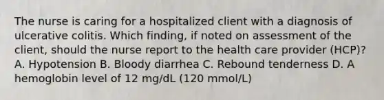 The nurse is caring for a hospitalized client with a diagnosis of ulcerative colitis. Which finding, if noted on assessment of the client, should the nurse report to the health care provider (HCP)? A. Hypotension B. Bloody diarrhea C. Rebound tenderness D. A hemoglobin level of 12 mg/dL (120 mmol/L)