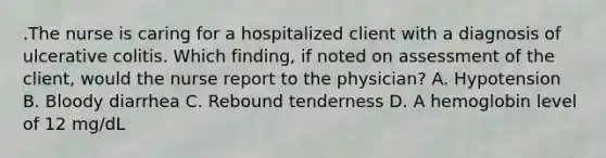 .The nurse is caring for a hospitalized client with a diagnosis of ulcerative colitis. Which finding, if noted on assessment of the client, would the nurse report to the physician? A. Hypotension B. Bloody diarrhea C. Rebound tenderness D. A hemoglobin level of 12 mg/dL