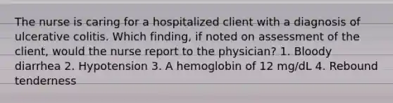 The nurse is caring for a hospitalized client with a diagnosis of ulcerative colitis. Which finding, if noted on assessment of the client, would the nurse report to the physician? 1. Bloody diarrhea 2. Hypotension 3. A hemoglobin of 12 mg/dL 4. Rebound tenderness