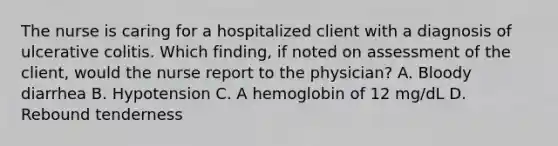 The nurse is caring for a hospitalized client with a diagnosis of ulcerative colitis. Which finding, if noted on assessment of the client, would the nurse report to the physician? A. Bloody diarrhea B. Hypotension C. A hemoglobin of 12 mg/dL D. Rebound tenderness