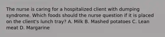 The nurse is caring for a hospitalized client with dumping syndrome. Which foods should the nurse question if it is placed on the client's lunch tray? A. Milk B. Mashed potatoes C. Lean meat D. Margarine