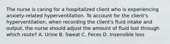 The nurse is caring for a hospitalized client who is experiencing anxiety-related hyperventilation. To account for the client's hyperventilation, when recording the client's fluid intake and output, the nurse should adjust the amount of fluid lost through which route? A. Urine B. Sweat C. Feces D. Insensible loss