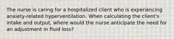 The nurse is caring for a hospitalized client who is experiencing​ anxiety-related hyperventilation. When calculating the​ client's intake and​ output, where would the nurse anticipate the need for an adjustment in fluid​ loss?