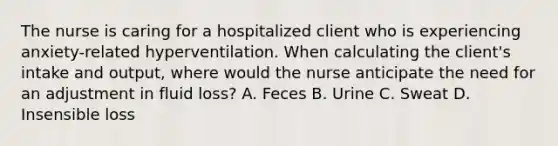 The nurse is caring for a hospitalized client who is experiencing​ anxiety-related hyperventilation. When calculating the​ client's intake and​ output, where would the nurse anticipate the need for an adjustment in fluid​ loss? A. Feces B. Urine C. Sweat D. Insensible loss