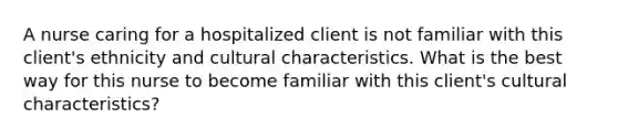 A nurse caring for a hospitalized client is not familiar with this client's ethnicity and cultural characteristics. What is the best way for this nurse to become familiar with this client's cultural characteristics?