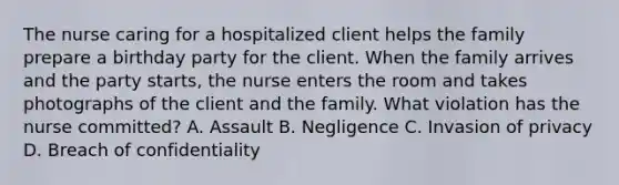 The nurse caring for a hospitalized client helps the family prepare a birthday party for the client. When the family arrives and the party starts, the nurse enters the room and takes photographs of the client and the family. What violation has the nurse committed? A. Assault B. Negligence C. Invasion of privacy D. Breach of confidentiality