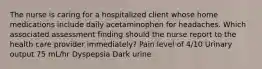 The nurse is caring for a hospitalized client whose home medications include daily acetaminophen for headaches. Which associated assessment finding should the nurse report to the health care provider immediately? Pain level of 4/10 Urinary output 75 mL/hr Dyspepsia Dark urine